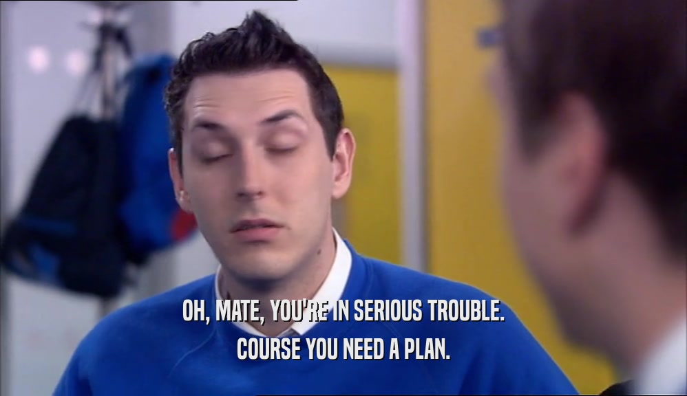 OH, MATE, YOU'RE IN SERIOUS TROUBLE. COURSE YOU NEED A PLAN. 