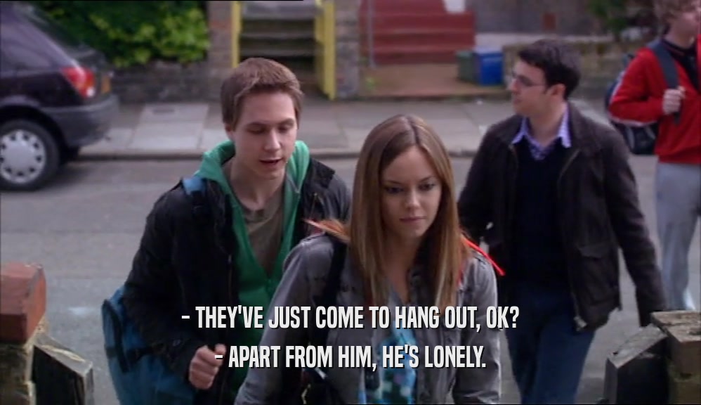 - THEY'VE JUST COME TO HANG OUT, OK? - APART FROM HIM, HE'S LONELY. 
