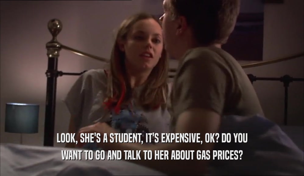 LOOK, SHE'S A STUDENT, IT'S EXPENSIVE, OK? DO YOU WANT TO GO AND TALK TO HER ABOUT GAS PRICES? 