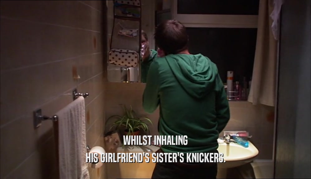 WHILST INHALING HIS GIRLFRIEND'S SISTER'S KNICKERS. 