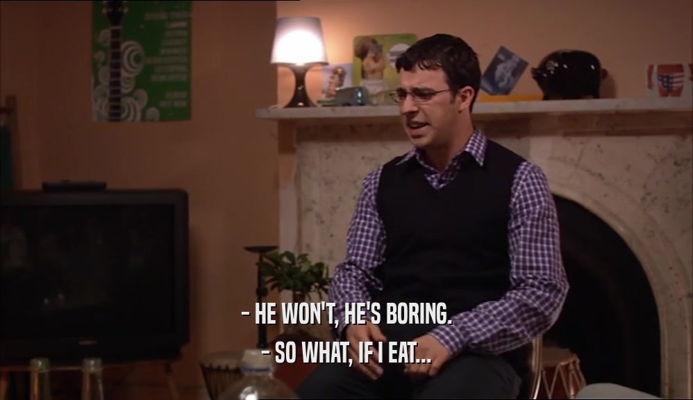 - HE WON'T, HE'S BORING. - SO WHAT, IF I EAT... 