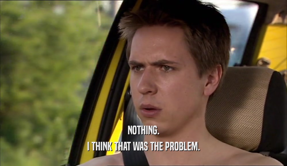 NOTHING. I THINK THAT WAS THE PROBLEM. 