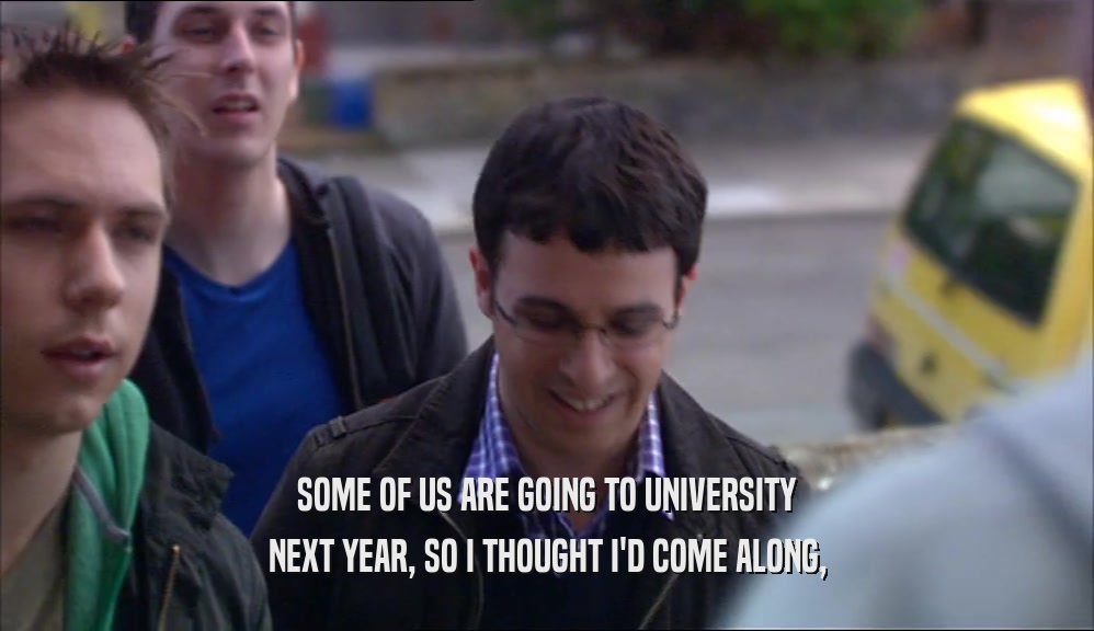 SOME OF US ARE GOING TO UNIVERSITY NEXT YEAR, SO I THOUGHT I'D COME ALONG, 