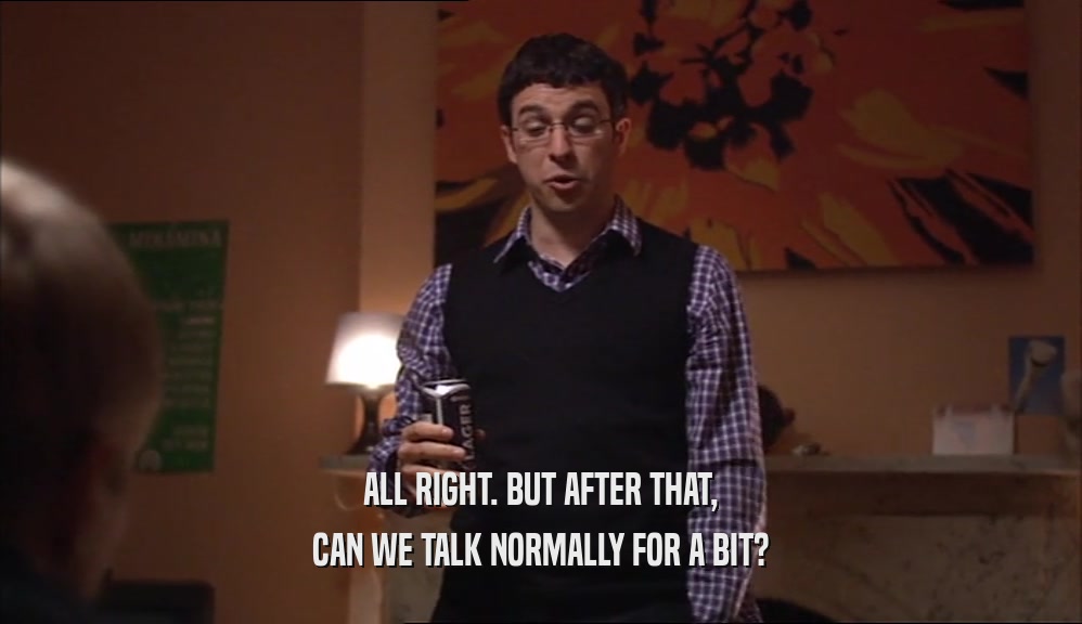ALL RIGHT. BUT AFTER THAT, CAN WE TALK NORMALLY FOR A BIT? 