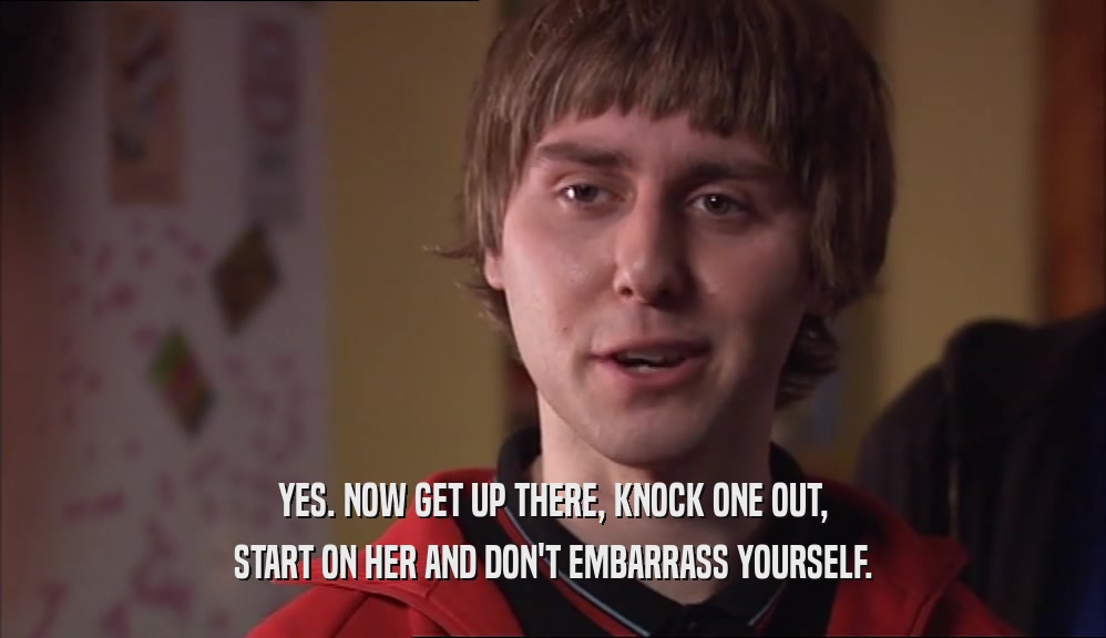 YES. NOW GET UP THERE, KNOCK ONE OUT, START ON HER AND DON'T EMBARRASS YOURSELF. 