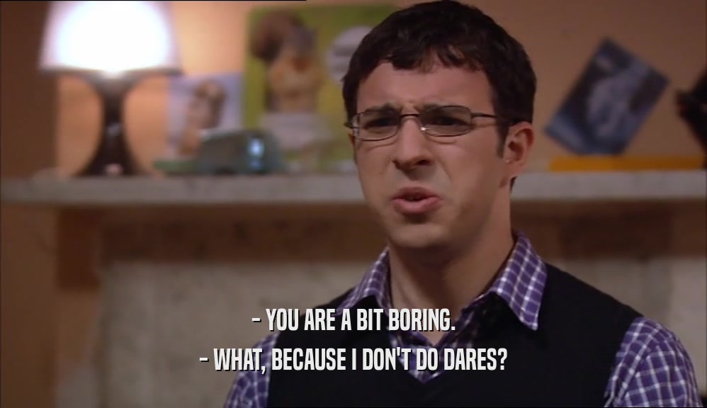 - YOU ARE A BIT BORING. - WHAT, BECAUSE I DON'T DO DARES? 