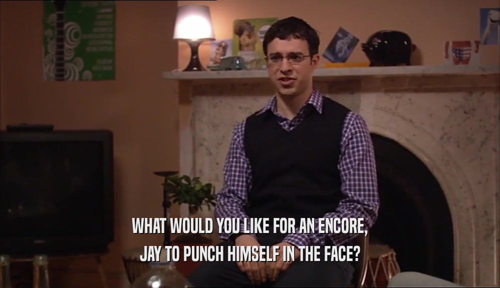 WHAT WOULD YOU LIKE FOR AN ENCORE, JAY TO PUNCH HIMSELF IN THE FACE? 