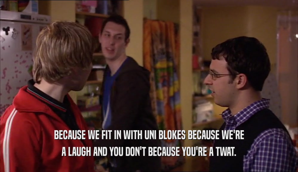 BECAUSE WE FIT IN WITH UNI BLOKES BECAUSE WE'RE A LAUGH AND YOU DON'T BECAUSE YOU'RE A TWAT. 