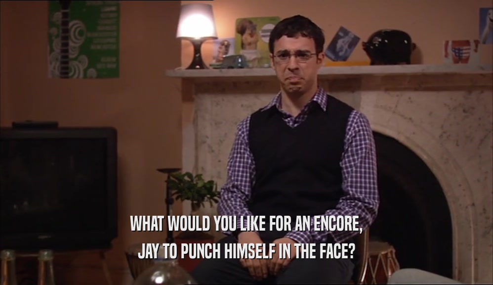 WHAT WOULD YOU LIKE FOR AN ENCORE,
 JAY TO PUNCH HIMSELF IN THE FACE?
 