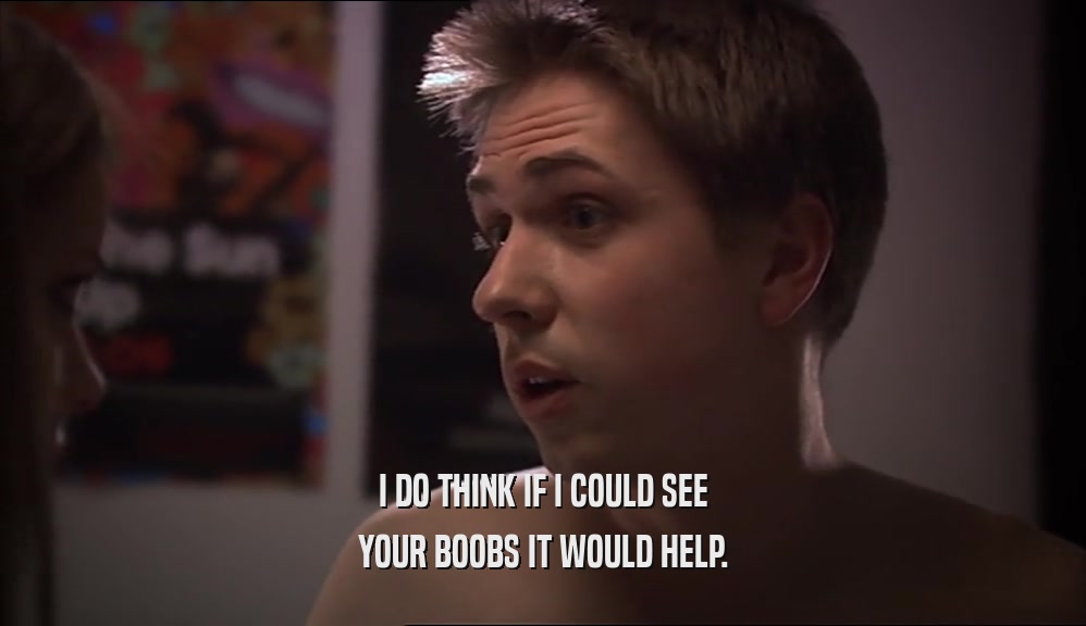 I DO THINK IF I COULD SEE YOUR BOOBS IT WOULD HELP. 