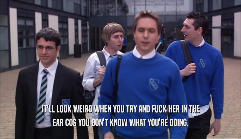 IT'LL LOOK WEIRD WHEN YOU TRY AND FUCK HER IN THE EAR COS YOU DON'T KNOW WHAT YOU'RE DOING. 