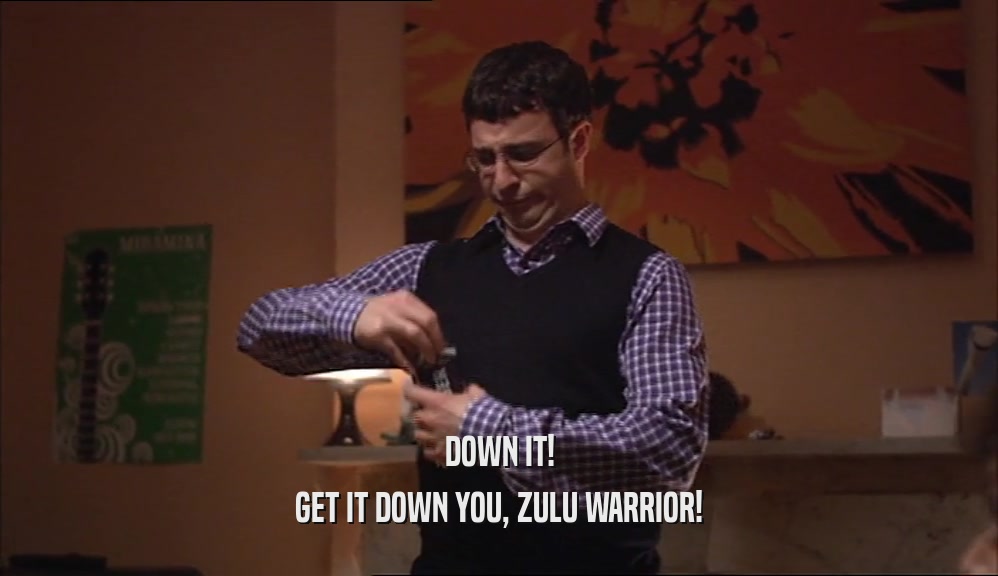 DOWN IT! GET IT DOWN YOU, ZULU WARRIOR! 