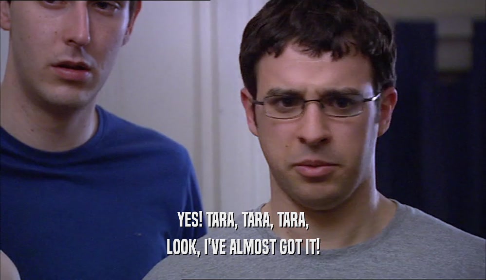 YES! TARA, TARA, TARA, LOOK, I'VE ALMOST GOT IT! 
