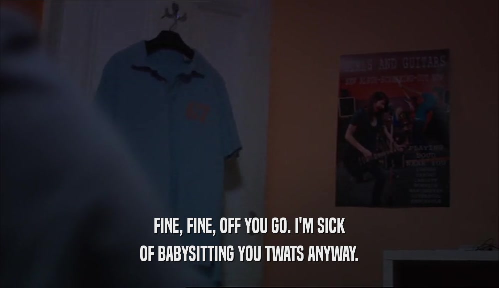 FINE, FINE, OFF YOU GO. I'M SICK OF BABYSITTING YOU TWATS ANYWAY. 
