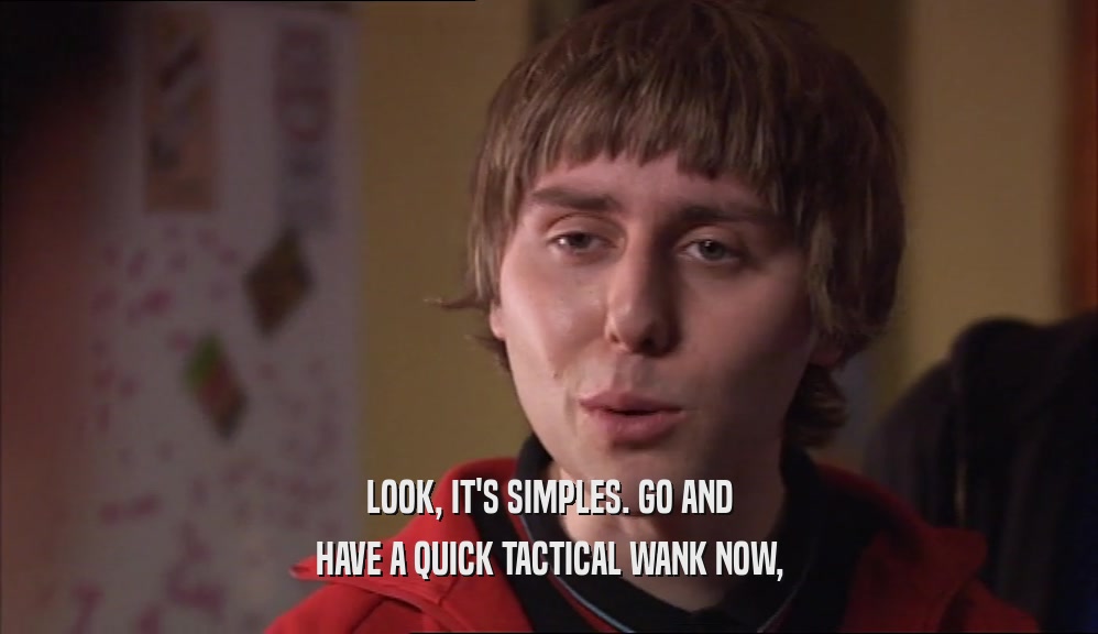 LOOK, IT'S SIMPLES. GO AND
 HAVE A QUICK TACTICAL WANK NOW,
 