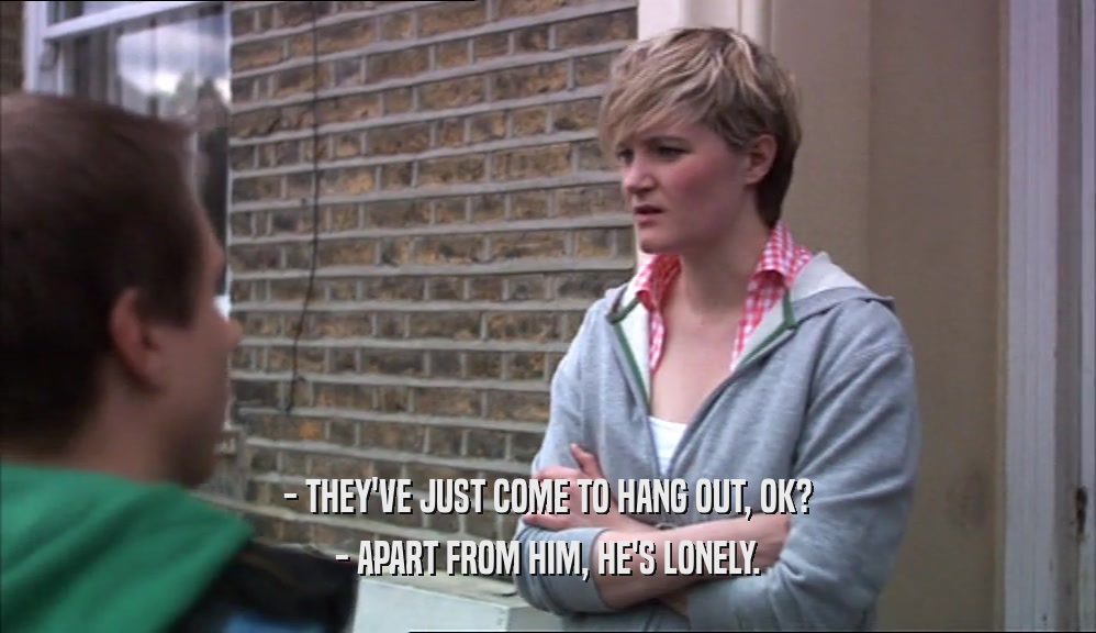 - THEY'VE JUST COME TO HANG OUT, OK? - APART FROM HIM, HE'S LONELY. 