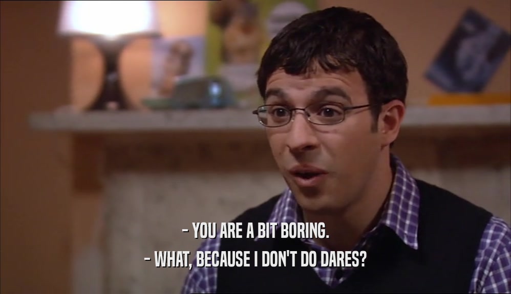 - YOU ARE A BIT BORING. - WHAT, BECAUSE I DON'T DO DARES? 