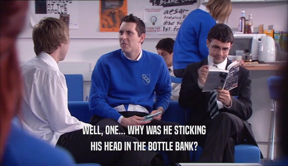 WELL, ONE... WHY WAS HE STICKING HIS HEAD IN THE BOTTLE BANK? 