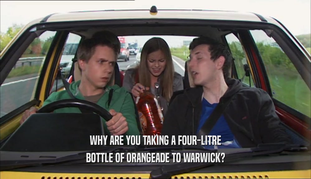 WHY ARE YOU TAKING A FOUR-LITRE BOTTLE OF ORANGEADE TO WARWICK? 