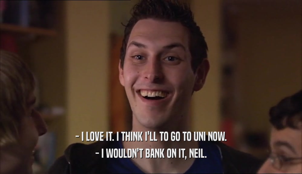 - I LOVE IT. I THINK I'LL TO GO TO UNI NOW. - I WOULDN'T BANK ON IT, NEIL. 
