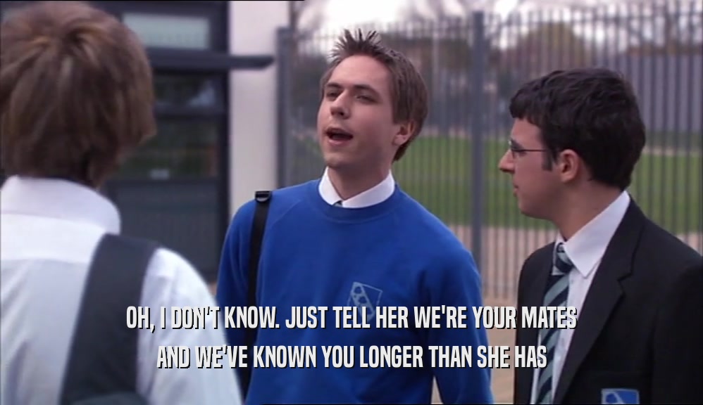 OH, I DON'T KNOW. JUST TELL HER WE'RE YOUR MATES AND WE'VE KNOWN YOU LONGER THAN SHE HAS 