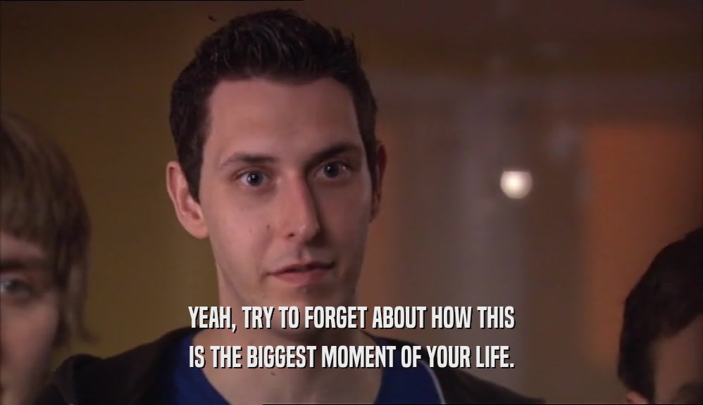 YEAH, TRY TO FORGET ABOUT HOW THIS IS THE BIGGEST MOMENT OF YOUR LIFE. 