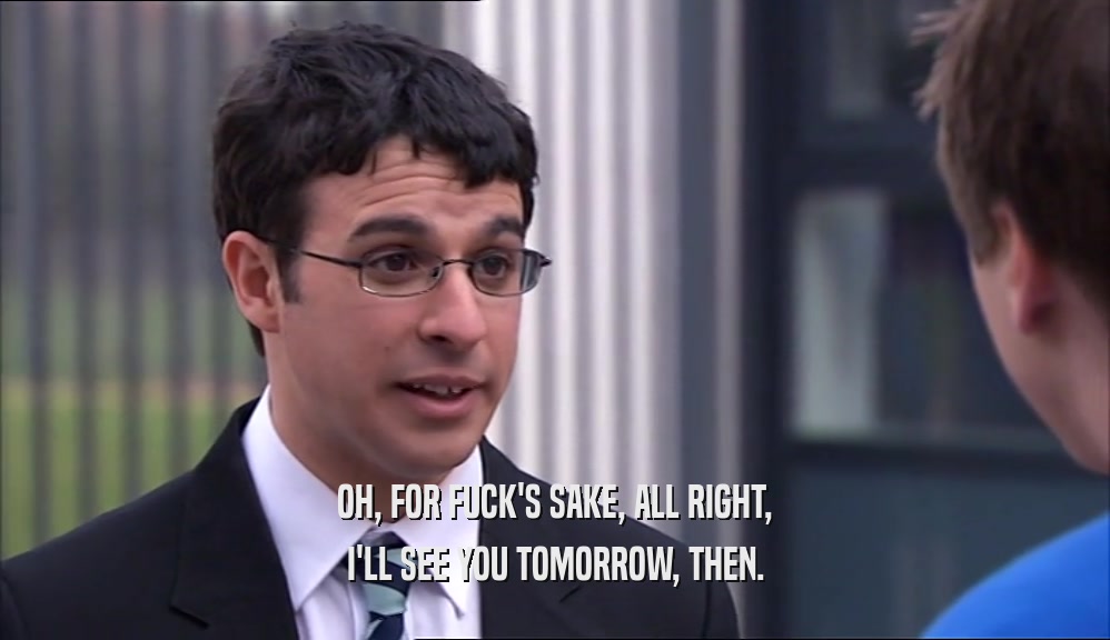 OH, FOR FUCK'S SAKE, ALL RIGHT, I'LL SEE YOU TOMORROW, THEN. 