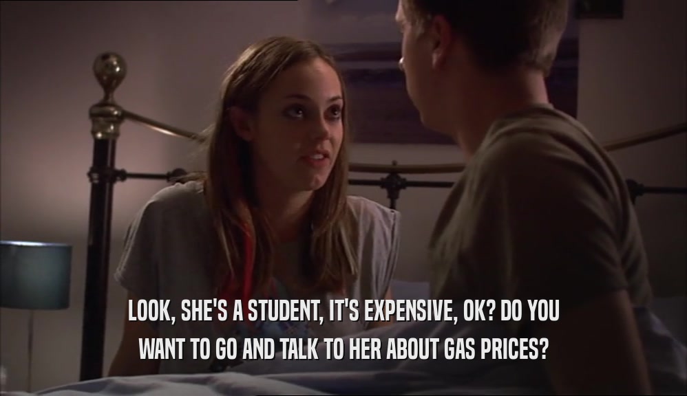 LOOK, SHE'S A STUDENT, IT'S EXPENSIVE, OK? DO YOU WANT TO GO AND TALK TO HER ABOUT GAS PRICES? 