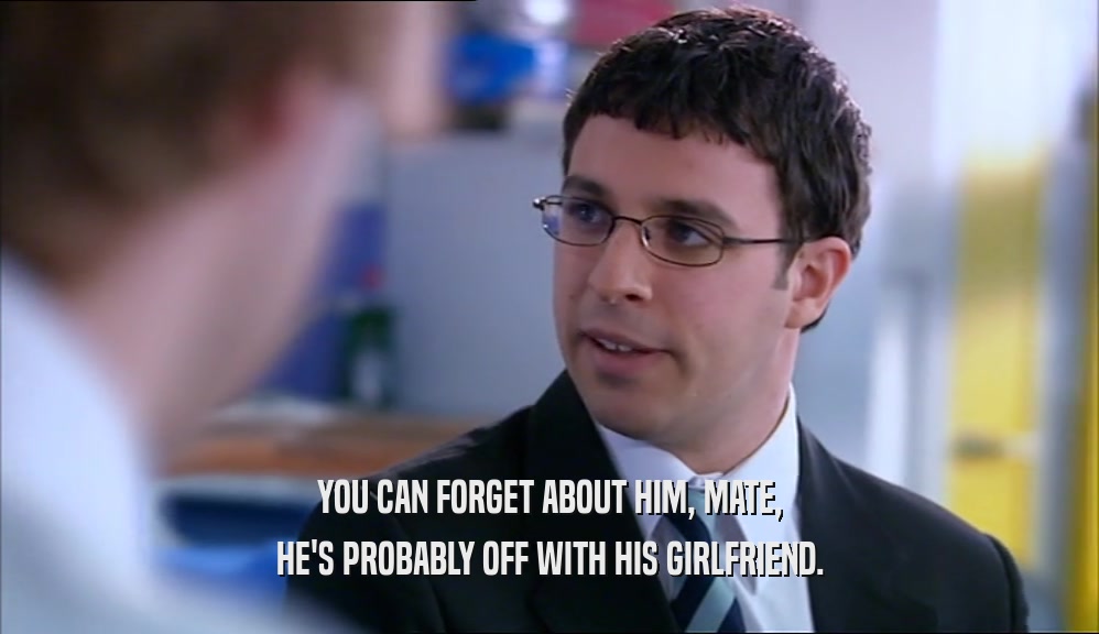 YOU CAN FORGET ABOUT HIM, MATE, HE'S PROBABLY OFF WITH HIS GIRLFRIEND. 