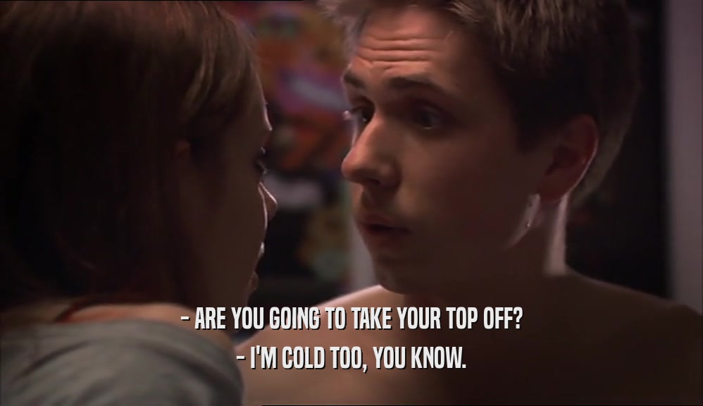 - ARE YOU GOING TO TAKE YOUR TOP OFF? - I'M COLD TOO, YOU KNOW. 