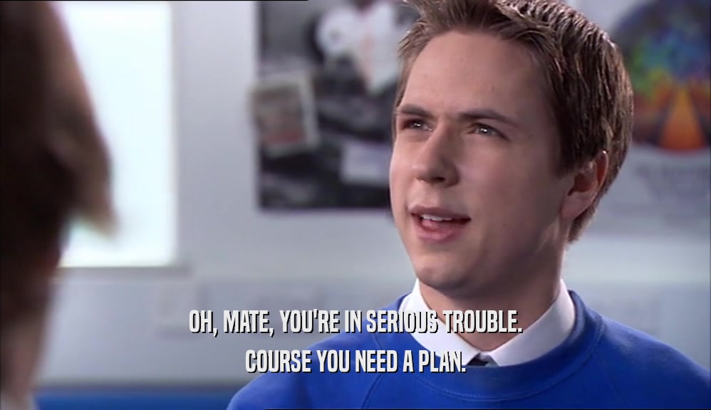 OH, MATE, YOU'RE IN SERIOUS TROUBLE. COURSE YOU NEED A PLAN. 