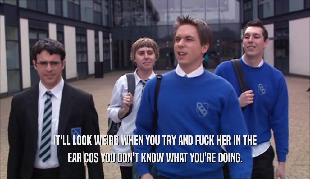 IT'LL LOOK WEIRD WHEN YOU TRY AND FUCK HER IN THE EAR COS YOU DON'T KNOW WHAT YOU'RE DOING. 