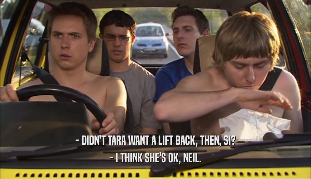 - DIDN'T TARA WANT A LIFT BACK, THEN, SI? - I THINK SHE'S OK, NEIL. 