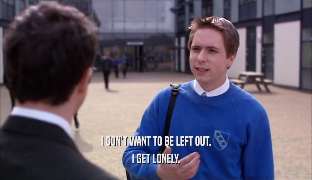 I DON'T WANT TO BE LEFT OUT. I GET LONELY. 