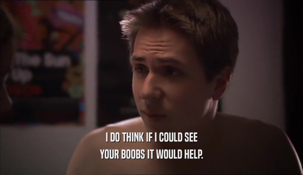 I DO THINK IF I COULD SEE YOUR BOOBS IT WOULD HELP. 