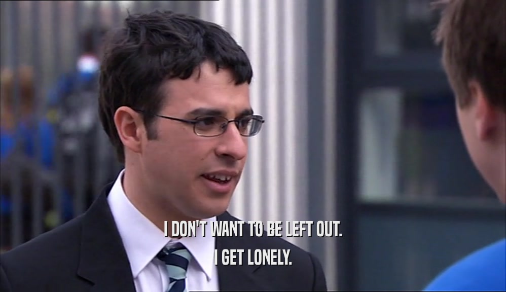 I DON'T WANT TO BE LEFT OUT. I GET LONELY. 