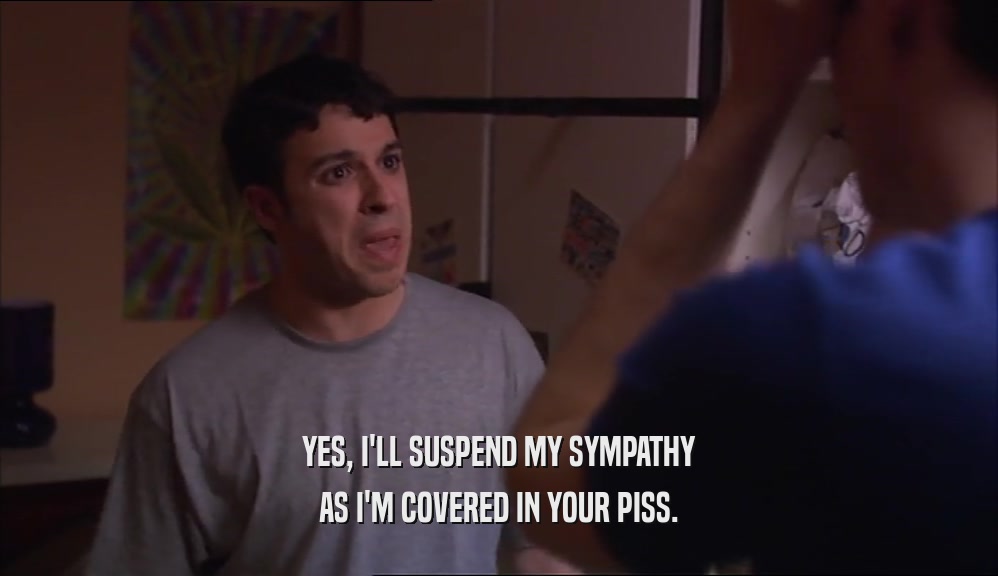 YES, I'LL SUSPEND MY SYMPATHY AS I'M COVERED IN YOUR PISS. 
