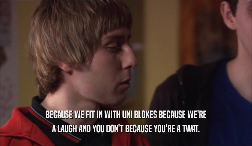 BECAUSE WE FIT IN WITH UNI BLOKES BECAUSE WE'RE A LAUGH AND YOU DON'T BECAUSE YOU'RE A TWAT. 