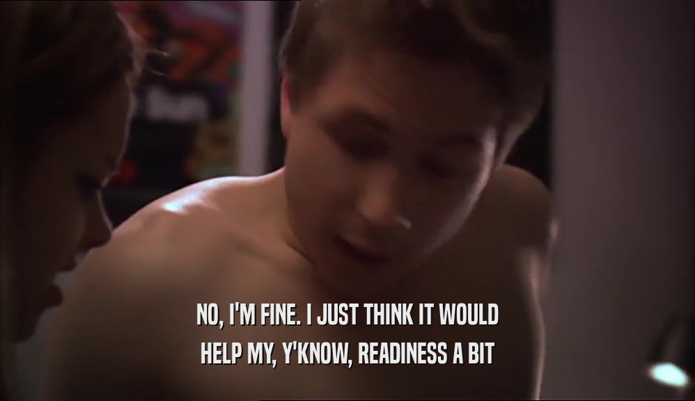 NO, I'M FINE. I JUST THINK IT WOULD HELP MY, Y'KNOW, READINESS A BIT 