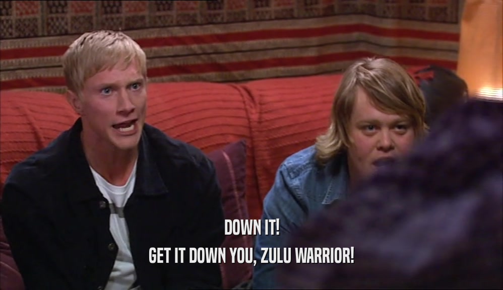 DOWN IT! GET IT DOWN YOU, ZULU WARRIOR! 