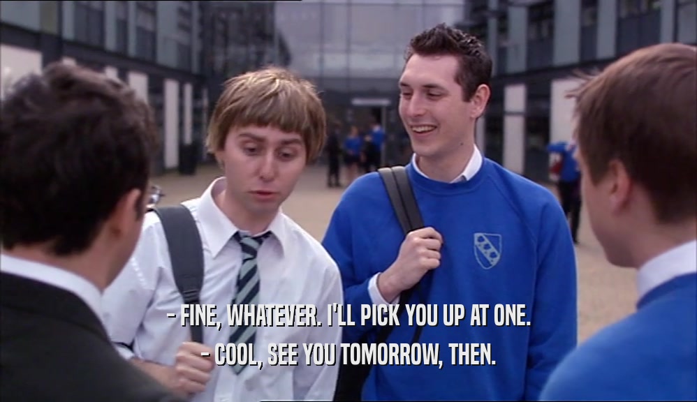 - FINE, WHATEVER. I'LL PICK YOU UP AT ONE. - COOL, SEE YOU TOMORROW, THEN. 