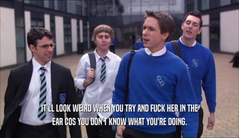 IT'LL LOOK WEIRD WHEN YOU TRY AND FUCK HER IN THE EAR COS YOU DON'T KNOW WHAT YOU'RE DOING. 