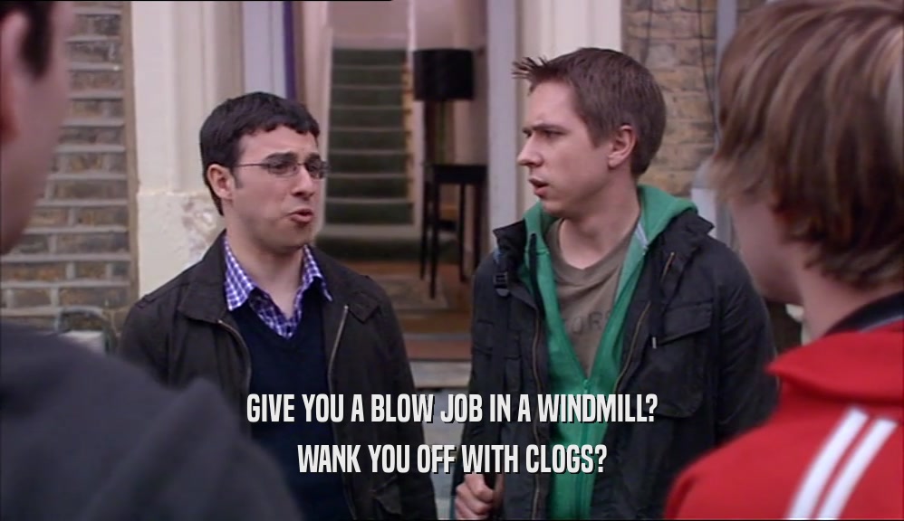 GIVE YOU A BLOW JOB IN A WINDMILL? WANK YOU OFF WITH CLOGS? 