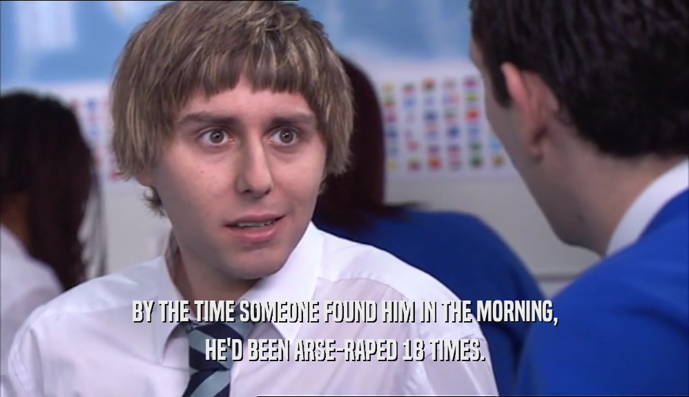 BY THE TIME SOMEONE FOUND HIM IN THE MORNING, HE'D BEEN ARSE-RAPED 18 TIMES. 