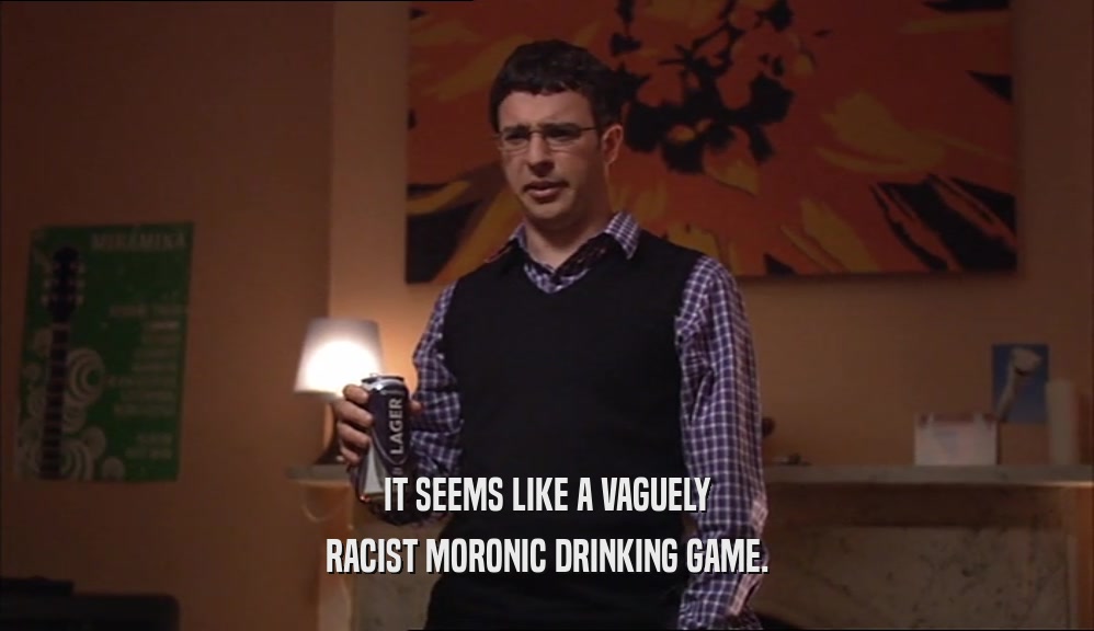 IT SEEMS LIKE A VAGUELY RACIST MORONIC DRINKING GAME. 