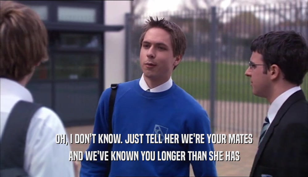 OH, I DON'T KNOW. JUST TELL HER WE'RE YOUR MATES AND WE'VE KNOWN YOU LONGER THAN SHE HAS 