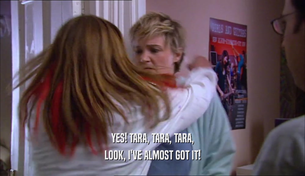 YES! TARA, TARA, TARA, LOOK, I'VE ALMOST GOT IT! 