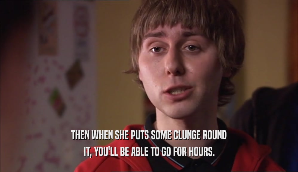 THEN WHEN SHE PUTS SOME CLUNGE ROUND IT, YOU'LL BE ABLE TO GO FOR HOURS. 