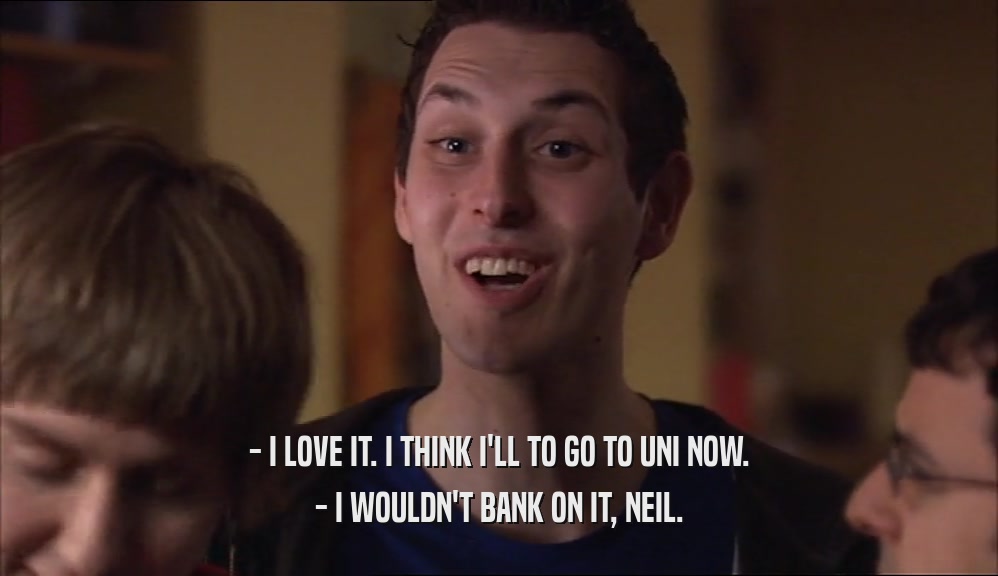 - I LOVE IT. I THINK I'LL TO GO TO UNI NOW. - I WOULDN'T BANK ON IT, NEIL. 
