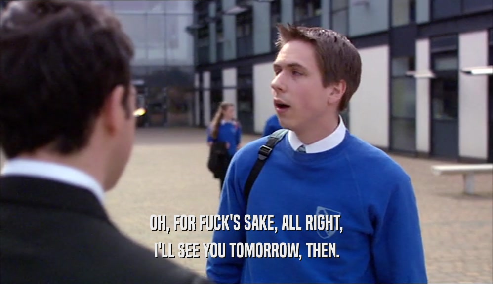 OH, FOR FUCK'S SAKE, ALL RIGHT, I'LL SEE YOU TOMORROW, THEN. 